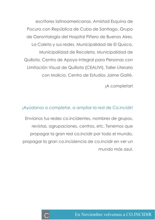 escritores latinoamericanos. Amistad Esquina de
Pocuro con República de Cuba de Santiago, Grupo
de Gerontología del Hospital Piñero de Buenos Aires.
La Caleta y sus redes. Municipalidad de El Quisco,
Municipalidad de Recoleta, Municipalidad de
Quillota, Centro de Apoyo Integral para Personas con
Limitación Visual de Quillota (CEALIVI), Taller Literario
con Malicia. Centro de Estudios Jaime Galté.
¡A completar!
¡Ayúdanos a completar, a ampliar la red de Co.incidir!
Envíanos tus redes co.incidentes, nombres de grupos,
revistas, agrupaciones, centros, etc. Tenemos que
propagar la gran red co.incidir por todo el mundo,
propagar la gran co.incidencia de co.incidir en ver un
mundo más azul.
En Noviembre volvemos a CO.INCIDIRC
 