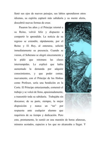 llenó sus ojos de nuevos paisajes, sus labios aprendieron otros
idiomas, su espíritu capturó más sabiduría y su mente alerta,
descubrió nuevas formas de crear.
Pasaron los años y el Príncipe retornó a
su Reino, volvió feliz y dispuesto a
compartir lo aprendido. La noticia de su
regreso se extendió, rápidamente, por el
Reino y El Rey, al enterarse, solicitó
inmediatamente su presencia. Cuando se
vieron, el Soberano se alegró sinceramente y
le pidió que retomara las clases
interrumpidas. Le explicó que había
aumentado la demanda por adquirir
conocimientos, y que poder contar,
nuevamente, con el Príncipe de los Haikus
como Profesor, sería una bendición en la
Corte. El Príncipe entusiasmado, comenzó el
trabajo y se volcó de lleno, apasionadamente,
a transmitir toda su sabiduría. Trabajaba sin
descanso; de su parte, siempre, la mejor
disposición y nunca un ―no‖ por
respuesta ante cualquier alumno que
requiriera de su tiempo y dedicación. Pero
esto, prontamente, lo sumió en una maratón de horas afanosas,
minutos acotados, espacios a los que no alcanzaba a llegar. Y
 