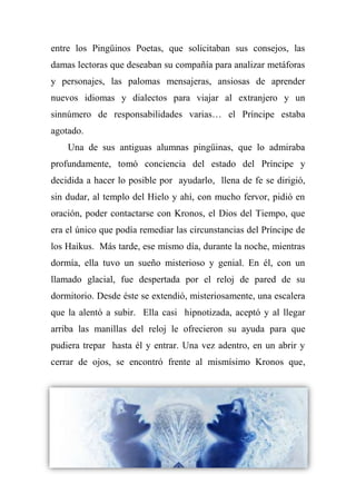 entre los Pingüinos Poetas, que solicitaban sus consejos, las
damas lectoras que deseaban su compañía para analizar metáforas
y personajes, las palomas mensajeras, ansiosas de aprender
nuevos idiomas y dialectos para viajar al extranjero y un
sinnúmero de responsabilidades varias… el Príncipe estaba
agotado.
Una de sus antiguas alumnas pingüinas, que lo admiraba
profundamente, tomó conciencia del estado del Príncipe y
decidida a hacer lo posible por ayudarlo, llena de fe se dirigió,
sin dudar, al templo del Hielo y ahí, con mucho fervor, pidió en
oración, poder contactarse con Kronos, el Dios del Tiempo, que
era el único que podía remediar las circunstancias del Príncipe de
los Haikus. Más tarde, ese mismo día, durante la noche, mientras
dormía, ella tuvo un sueño misterioso y genial. En él, con un
llamado glacial, fue despertada por el reloj de pared de su
dormitorio. Desde éste se extendió, misteriosamente, una escalera
que la alentó a subir. Ella casi hipnotizada, aceptó y al llegar
arriba las manillas del reloj le ofrecieron su ayuda para que
pudiera trepar hasta él y entrar. Una vez adentro, en un abrir y
cerrar de ojos, se encontró frente al mismísimo Kronos que,
 