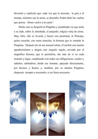 llévaselo y explícale que: cada vez que lo necesite, lo gire y el
tiempo, mientras cae la arena, se detendrá. Podrá darle las vueltas
que quiera. Ahora vuelve a tu cama‖.
Dicho esto se despertó la Pingüina y asombrada vio que tenía
a su lado, sobre la almohada, el pequeño, mágico reloj de arena.
Muy feliz, ella se levantó y buscó con prontitud, al Príncipe,
quien escuchó, con suma atención, la historia que le contaba la
Pingüina. Después de oír tan inusual relato, él recibió con mucho
agradecimiento y alegría este singular regalo, enviado por el
magnífico Kronos, que le permitiría, dar más de sí en cada
instante y lugar, cumpliendo con todos sus obligaciones, sueños y
anhelos; sabiéndose, desde ese instante, apoyado directamente,
por Kronos y Kairos y, también, por su alumna Pingüina,
dispuesta siempre a rescatarlo, si así fuera necesario.
 