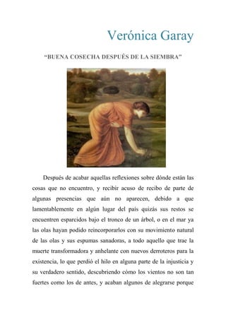 Verónica Garay
“BUENA COSECHA DESPUÉS DE LA SIEMBRA”
Después de acabar aquellas reflexiones sobre dónde están las
cosas que no encuentro, y recibir acuso de recibo de parte de
algunas presencias que aún no aparecen, debido a que
lamentablemente en algún lugar del país quizás sus restos se
encuentren esparcidos bajo el tronco de un árbol, o en el mar ya
las olas hayan podido reincorporarlos con su movimiento natural
de las olas y sus espumas sanadoras, a todo aquello que trae la
muerte transformadora y anhelante con nuevos derroteros para la
existencia, lo que perdió el hilo en alguna parte de la injusticia y
su verdadero sentido, descubriendo cómo los vientos no son tan
fuertes como los de antes, y acaban algunos de alegrarse porque
 