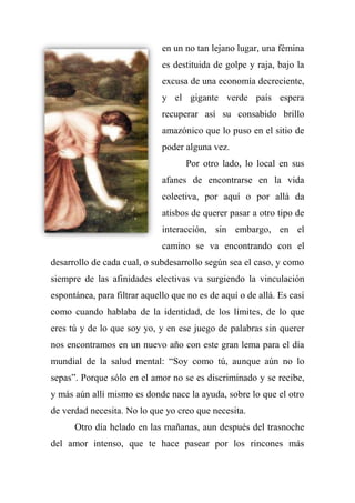en un no tan lejano lugar, una fémina
es destituida de golpe y raja, bajo la
excusa de una economía decreciente,
y el gigante verde país espera
recuperar así su consabido brillo
amazónico que lo puso en el sitio de
poder alguna vez.
Por otro lado, lo local en sus
afanes de encontrarse en la vida
colectiva, por aquí o por allá da
atisbos de querer pasar a otro tipo de
interacción, sin embargo, en el
camino se va encontrando con el
desarrollo de cada cual, o subdesarrollo según sea el caso, y como
siempre de las afinidades electivas va surgiendo la vinculación
espontánea, para filtrar aquello que no es de aquí o de allá. Es casi
como cuando hablaba de la identidad, de los límites, de lo que
eres tú y de lo que soy yo, y en ese juego de palabras sin querer
nos encontramos en un nuevo año con este gran lema para el día
mundial de la salud mental: ―Soy como tú, aunque aún no lo
sepas‖. Porque sólo en el amor no se es discriminado y se recibe,
y más aún allí mismo es donde nace la ayuda, sobre lo que el otro
de verdad necesita. No lo que yo creo que necesita.
Otro día helado en las mañanas, aun después del trasnoche
del amor intenso, que te hace pasear por los rincones más
 