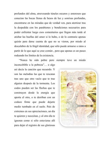 profundos del alma, atravesando túneles oscuros y amorosos que
conectan las bocas llenas de besos de luz y sonrisas profundas,
encontrarse en las miradas que de verdad ven, para aterrizar tras
la despedida con los parabienes y bendiciones necesarios para
poder enfrentar luego esos comentarios que llegan más tarde al
atisbar las huellas del amor si lo hubo, o de lo contrario apenas
quizás para darse cuenta de que no se vieron, por miedo al
descalabro de la frágil identidad, que sólo puede armarse a ratos a
partir de lo que aquí se cree común , pero que apenas es un paseo
rodeando los límites de la existencia.
―Nunca he sido pobre pero siempre tuve un miedo
inconcebible a la pobreza‖… o algo
así decía la canción que recuerdo. Y
son las melodías las que te rescatan
tras uno que otro vacío que te trae
alguien después de la tormenta. Los
codos pueden ser las flechas que te
construyen desde la energía que
aporta el otro, o te derriban con un
codazo firme que puede dejarte
medio tumbado en el suelo. País de
extremos en sus apreciaciones, un día
te quieren y necesitan, y al otro día te
ignoran como si sólo estuvieras allí
para dejar el registro de sus gloriosas
 