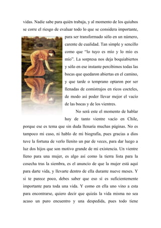 vidas. Nadie sabe para quién trabaja, y al momento de los quiubos
se corre el riesgo de evaluar todo lo que se considera importante,
para ser transformado sólo en un número,
carente de cualidad. Tan simple y sencillo
como que ―lo tuyo es mío y lo mío es
mío‖. La sorpresa nos deja boquiabiertos
y sólo en ese instante percibimos todas las
bocas que quedaron abiertas en el camino,
y que tarde o temprano optaron por ser
llenadas de comistrajos en ricos cocteles,
de modo así poder llevar mejor el vacío
de las bocas y de los vientres.
No será este el momento de hablar
hoy de tanto vientre vacío en Chile,
porque ese es tema que sin duda llenaría muchas páginas. No es
tampoco mi caso, ni hablo de mi biografía, pues gracias a dios
tuve la fortuna de verlo llenito un par de veces, para dar luego a
luz dos hijos que son motivo grande de mi existencia. Un vientre
lleno para una mujer, es algo así como la tierra lista para la
cosecha tras la siembra, es el anuncio de que la mujer está aquí
para darte vida, y llevarte dentro de ella durante nueve meses. Y
si te parece poco, debes saber que eso sí es suficientemente
importante para toda una vida. Y como en ella uno vino a esta
para encontrarse, quiero decir que quizás la vida misma no sea
acaso un puro encuentro y una despedida, pues todo tiene
 