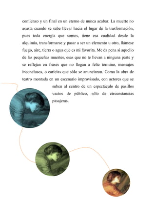 comienzo y un final en un eterno de nunca acabar. La muerte no
asusta cuando se sabe llevar hacia el lugar de la trasformación,
pues toda energía que somos, tiene esa cualidad desde la
alquimia, transformarse y pasar a ser un elemento u otro, llámese
fuego, aire, tierra o agua que es mi favorita. Me da pena si aquello
de las pequeñas muertes, esas que no te llevan a ninguna parte y
se reflejan en frases que no llegan a feliz término, mensajes
inconclusos, o caricias que sólo se anunciaron. Como la obra de
teatro montada en un escenario improvisado, con actores que se
suben al centro de un espectáculo de pasillos
vacíos de público, sólo de circunstancias
pasajeras.
 