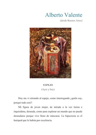 Alberto Valente
(desde Buenos Aires)
ESPEJO
(Ayer y hoy)
Hoy me vi mirando al espejo, como interrogando ¿quién soy,
porqué todo esto?
Mi figura de joven mujer, de mirada a la vez tierna e
inquisidora, desnuda, como para explorar un mundo que no puede
desnudarse porque vive lleno de máscaras. La hipocresía es el
huésped que le habita por excelencia.
 