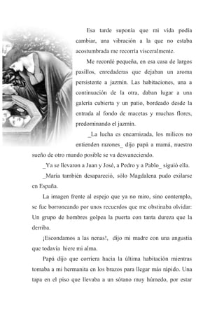Esa tarde suponía que mi vida podía
cambiar, una vibración a la que no estaba
acostumbrada me recorría visceralmente.
Me recordé pequeña, en esa casa de largos
pasillos, enredaderas que dejaban un aroma
persistente a jazmín. Las habitaciones, una a
continuación de la otra, daban lugar a una
galería cubierta y un patio, bordeado desde la
entrada al fondo de macetas y muchas flores,
predominando el jazmín.
_La lucha es encarnizada, los milicos no
entienden razones_ dijo papá a mamá, nuestro
sueño de otro mundo posible se va desvaneciendo.
_Ya se llevaron a Juan y José, a Pedro y a Pablo_ siguió ella.
_María también desapareció, sólo Magdalena pudo exilarse
en España.
La imagen frente al espejo que ya no miro, sino contemplo,
se fue borroneando por unos recuerdos que me obstinaba olvidar:
Un grupo de hombres golpea la puerta con tanta dureza que la
derriba.
¡Escondamos a las nenas!, dijo mi madre con una angustia
que todavía hiere mi alma.
Papá dijo que corriera hacia la última habitación mientras
tomaba a mi hermanita en los brazos para llegar más rápido. Una
tapa en el piso que llevaba a un sótano muy húmedo, por estar
 