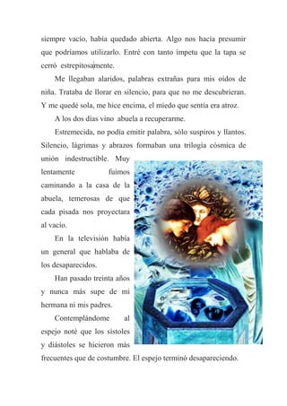 siempre vacío, había quedado abierta. Algo nos hacía presumir
que podríamos utilizarlo. Entré con tanto ímpetu que la tapa se
cerró estrepitosamente.
Me llegaban alaridos, palabras extrañas para mis oídos de
niña. Trataba de llorar en silencio, para que no me descubrieran.
Y me quedé sola, me hice encima, el miedo que sentía era atroz.
A los dos días vino abuela a recuperarme.
Estremecida, no podía emitir palabra, sólo suspiros y llantos.
Silencio, lágrimas y abrazos formaban una trilogía cósmica de
unión indestructible. Muy
lentamente fuimos
caminando a la casa de la
abuela, temerosas de que
cada pisada nos proyectara
al vacío.
En la televisión había
un general que hablaba de
los desaparecidos.
Han pasado treinta años
y nunca más supe de mi
hermana ni mis padres.
Contemplándome al
espejo noté que los sístoles
y diástoles se hicieron más
frecuentes que de costumbre. El espejo terminó desapareciendo.
 