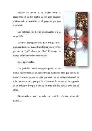Mucho se lucha y se luchó para la
recuperación de los nietos de los que cayeron
víctimas del exterminio en el proceso que nos
tocó vivir.
Las palabras nos llevan al encuentro o a la
despedida.
Veamos: Desaparecidos. Ese prefijo ―des‖
que significa sin, puede transformarse en verbo,
ya no es ―sin‖ ahora es ―dar‖ Entonces la
fuerza erótica triunfa cuando dice:
Des- aparecidos.
Dar parición. No es cualquier parto, no un
nuevo nacimiento, es un renacer que es mucho más que nacer, es
un revivir, que es mucho más que vivir, es un reencuentro que es
más que encuentro, porque lo primero es lo esperado, lo segundo
es un milagro. Porque a uno se lo mira con los ojos, a otro con el
alma…
Bienvenido a otro mundo es posible: Guido nieto de
Estela….
 