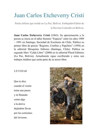 Juan Carlos Etcheverry Cristi
Poeta chileno que reside en La Paz, Bolivia. Embajador/Editor de
la Revista Coincidir en Bolivia.
Juan Carlos Etcheverry Cristi (1963). Su aproximación a la
poesía se inicia en el taller literario ―Espacio‖ entre los años 1989
– 1991 en Santiago, Sociedad de Escritores de Chile. Publica su
primer libro de poesía ―Registro, Confites y Papelitos‖ (1994) en
la editorial Mosquitos Editores (Santiago, Chile). Publica su
segundo libro ―Caída Libre‖ (2000) en la editorial Plural Editores
(La Paz, Bolivia). Actualmente sigue escribiendo y estos son
trabajos inéditos que serán parte de su tercer libro.
LEVEDAD
Que te dice
cuando el viento
toma una pausa
y tú flotando
como alga
a la deriva
dejándote llevar
por las corrientes
del invierno.
 