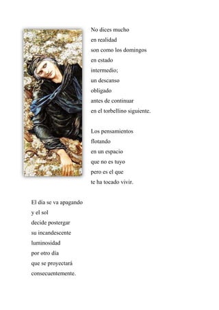 No dices mucho
en realidad
son como los domingos
en estado
intermedio;
un descanso
obligado
antes de continuar
en el torbellino siguiente.
Los pensamientos
flotando
en un espacio
que no es tuyo
pero es el que
te ha tocado vivir.
El día se va apagando
y el sol
decide postergar
su incandescente
luminosidad
por otro día
que se proyectará
consecuentemente.
 