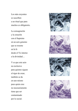 Los más creyentes
se suscriben
a un ritual que para
muchos es obligatorio.
La consagración
y la creación
con el Supremo
en un acto genuino
que se resume
en la fe
desde el Yo interno
a la divinidad…
Y es que este acto
no exclusivo
para quienes siguen
el rigor de crear,
también se da
en uno mismo
pues quien cree
no necesariamente
tiene que ser
contaminado
por lo social.
 