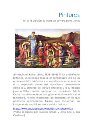 Pinturas
En esta edición, la obra de Edward Burne-Jones
(Birmingham, Reino Unido, 1833 -1898) Pintor y diseñador
británico. En su época llegó a ser considerado uno de los
grandes artistas británicos y su importancia se debe tanto
a su trayectoria dentro del movimiento prerrafaelista
como a su defensa del «artista-artesano» y a su trabajo
junto a William Morris, precursor del movimiento Arts &
Crafts. Sus obras recrean, con grandes dosis de misticismo
romántico, historias medievales de caballeros en las que
aparecen melancólicas figuras que recuerdan las
imágenes de los pintores renacentistas italianos.
https://www.youtube.com/watch?v=Uw4qhpPWfGk
(Video realizado por nuestra amiga y gran poeta, Lila
Calderón).
 