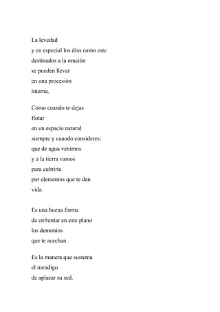 La levedad
y en especial los días como este
destinados a la oración
se pueden llevar
en una procesión
interna.
Como cuando te dejas
flotar
en un espacio natural
siempre y cuando consideres:
que de agua venimos
y a la tierra vamos
para cubrirte
por elementos que te dan
vida.
Es una buena forma
de enfrentar en este plano
los demonios
que te acechan.
Es la manera que sustenta
el mendigo
de aplacar su sed.
 