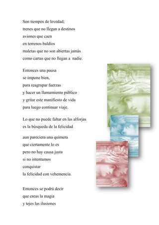 Son tiempos de levedad;
trenes que no llegan a destinos
aviones que caen
en terrenos baldíos
maletas que no son abiertas jamás
como cartas que no llegan a nadie.
Entonces una pausa
se impone bien,
para reagrupar fuerzas
y hacer un llamamiento público
y gritar este manifiesto de vida
para luego continuar viaje.
Lo que no puede faltar en las alforjas
es la búsqueda de la felicidad
aun pareciera una quimera
que ciertamente lo es
pero no hay causa justa
si no intentamos
conquistar
la felicidad con vehemencia.
Entonces se podrá decir
que creas la magia
y tejes las ilusiones
 