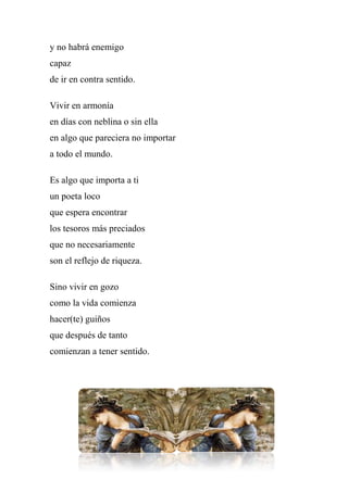 y no habrá enemigo
capaz
de ir en contra sentido.
Vivir en armonía
en días con neblina o sin ella
en algo que pareciera no importar
a todo el mundo.
Es algo que importa a ti
un poeta loco
que espera encontrar
los tesoros más preciados
que no necesariamente
son el reflejo de riqueza.
Sino vivir en gozo
como la vida comienza
hacer(te) guiños
que después de tanto
comienzan a tener sentido.
 