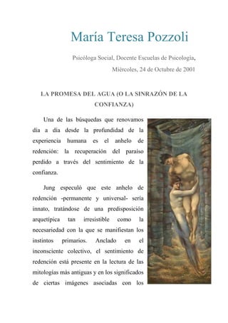 María Teresa Pozzoli 
Psicóloga Social, Docente Escuelas de Psicología,
Miércoles, 24 de Octubre de 2001
LA PROMESA DEL AGUA (O LA SINRAZÓN DE LA
CONFIANZA)
Una de las búsquedas que renovamos
día a día desde la profundidad de la
experiencia humana es el anhelo de
redención: la recuperación del paraíso
perdido a través del sentimiento de la
confianza.
Jung especuló que este anhelo de
redención -permanente y universal- sería
innato, tratándose de una predisposición
arquetípica tan irresistible como la
necesariedad con la que se manifiestan los
instintos primarios. Anclado en el
inconsciente colectivo, el sentimiento de
redención está presente en la lectura de las
mitologías más antiguas y en los significados
de ciertas imágenes asociadas con los
 