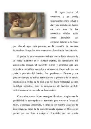 El agua existe al
comienzo y es donde
regresaremos para volver a
dar vida; metida con fuerza
en cada una de las
recónditas células actúa
como principio del
perpetuo retorno a la vida,
por ello el agua está presente en la vocación de nuestras
incansables búsquedas para renovarnos el sentido de la existencia.
El poder de este elemento vital nos marca desde siempre de
un modo indeleble en el espacio uterino, las sensaciones allí
constituidas marcan el recuerdo íntimo y primario que nos
remonta a ese hábitat acogedor y virtuoso en el que todo nos era
dado: la placidez del Paraíso. Pero perdimos el Paraíso, y por
perdido siempre se refleja renovado en la promesa de un sueño
inconcluso a orillas de la piel, que nos hace portadores de una
nostalgia ancestral, pues la resignación de haberlo perdido
definitivamente no nos cabe en las entrañas.
Como si se tratara de una consigna silenciosa: imaginamos la
posibilidad de reconquistar el territorio para volver a fundar el
reino, la panacea demorada, el impulso de nuestra vocación de
trascendencia, lugar de la sinrazón donde aparece el Otro como
puente que nos lleva a recuperar el sentido, que nos podría
 