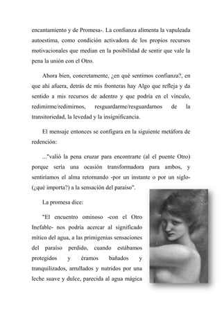 encantamiento y de Promesa-. La confianza alimenta la vapuleada
autoestima, como condición activadora de los propios recursos
motivacionales que median en la posibilidad de sentir que vale la
pena la unión con el Otro.
Ahora bien, concretamente, ¿en qué sentimos confianza?, en
que ahí afuera, detrás de mis fronteras hay Algo que refleja y da
sentido a mis recursos de adentro y que podría en el vínculo,
redimirme/redimirnos, resguardarme/resguardarnos de la
transitoriedad, la levedad y la insignificancia.
El mensaje entonces se configura en la siguiente metáfora de
redención:
..."valió la pena cruzar para encontrarte (al el puente Otro)
porque sería una ocasión transformadora para ambos, y
sentiríamos el alma retornando -por un instante o por un siglo-
(¿qué importa?) a la sensación del paraíso".
La promesa dice:
"El encuentro ominoso -con el Otro
Inefable- nos podría acercar al significado
mítico del agua, a las primigenias sensaciones
del paraíso perdido, cuando estábamos
protegidos y éramos bañados y
tranquilizados, arrullados y nutridos por una
leche suave y dulce, parecida al agua mágica
 