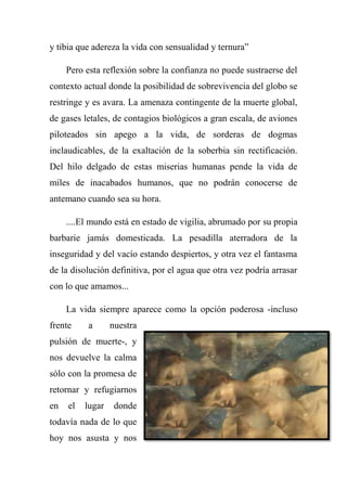 y tibia que adereza la vida con sensualidad y ternura‖
Pero esta reflexión sobre la confianza no puede sustraerse del
contexto actual donde la posibilidad de sobrevivencia del globo se
restringe y es avara. La amenaza contingente de la muerte global,
de gases letales, de contagios biológicos a gran escala, de aviones
piloteados sin apego a la vida, de sorderas de dogmas
inclaudicables, de la exaltación de la soberbia sin rectificación.
Del hilo delgado de estas miserias humanas pende la vida de
miles de inacabados humanos, que no podrán conocerse de
antemano cuando sea su hora.
....El mundo está en estado de vigilia, abrumado por su propia
barbarie jamás domesticada. La pesadilla aterradora de la
inseguridad y del vacío estando despiertos, y otra vez el fantasma
de la disolución definitiva, por el agua que otra vez podría arrasar
con lo que amamos...
La vida siempre aparece como la opción poderosa -incluso
frente a nuestra
pulsión de muerte-, y
nos devuelve la calma
sólo con la promesa de
retornar y refugiarnos
en el lugar donde
todavía nada de lo que
hoy nos asusta y nos
 