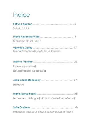 Índice
Patricio Alarcón…………………………………………... 6
Saludo Inicial
María Alejandra Vidal………………………………….. 9
El Príncipe de los Haikus
Verónica Garay …………………………………………. 17
Buena Cosecha después de la Siembra
Alberto Valente ………………………………………… 22
Espejo (ayer y hoy)
Desaparecidos Aparecidos
Juan Carlos Etcheverry ………………………………… 27
Levedad
María Teresa Pozoli …………………………………...... 33
La promesa del agua(o la sinrazón de la confianza)
Sofía Orellana …………………………………………… 40
Reflexiones sobre ¿Y si todo lo que sabes es falso?
 
