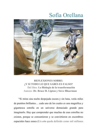 Sofía Orellana
REFLEXIONES SOBRE:
¿Y SI TODO LO QUE SABES ES FALSO?
Del libro: La Biología de la transformación
Autores: Dr. Bruce H. Lipton y Steve Bhaerman
―Si miras una noche despejada oscura y sin luna, verás miles
de puntitos brillantes… cada uno de los cuales es una magnifica y
gigantesca estrella en un universo demasiado grande para
imaginarlo. Hay que comprender que muchas de esas estrellas no
existen, porque se consumieron y se convirtieron en escombros
espaciales hace eones (Un eón queda definido como mil millones
 