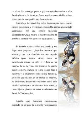 de años). Sin embargo, puestos que esas estrellas estaban a años
luz de distancia, la luz de su forma anterior aun es visible y sirve
como guía de navegación para los marineros.
Ahora baja la vista de los cielos hacia nuestra tierra, mucho
menos paradisíaca, y pregúntate: ¿Es posible que hayamos estado
guiándonos por una estrella filosófica
desaparecida? ¿Qué pasaría si nuestro sistema de
creencias sobre la vida estuviese equivocado?‖.
Enfrentada a este análisis me desvío y me
hago esta pregunta: ¿Aquellos puntitos que
vemos y que nos alumbran en este espacio
infinito (para nuestra mente) desde su
inexistencia misma es sólo el reflejo de su
muerte, de su no vida. Sin embargo, la vemos
donde conserva incluso su forma la que llega a
nosotros y la utilizamos como fuente luminosa.
¿No será que vivimos en un mundo de muertos,
no existentes? Porque tal vez somos como esas
estrellas que dejaron de alumbrar hace eones, y
otros lejanos planetas se están alumbrando con
luz de la Tierra que fue.
Aquello que llamamos pensamiento,
asentado en un lugar de la mente y que creemos
 