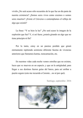 vivirlo ¿No será acaso sólo recuerdos de lo que fue un día parte de
nuestra existencia? ¿Somos seres vivos como creemos o somos
seres muertos? ¿Existe el Universo o contemplamos el reflejo de
algo que existió?
La frase: ―Y se hizo la luz‖ ¿No será acaso la imagen de la
explosión que fue? Y, si así fuese ¿estaría girando en algo que no
tiene principio ni fin?
Por lo tanto, estoy en un paraíso perdido que girará
eternamente repitiendo asimismo diferente facetas de vivencias
anteriores que llamamos karma, reencarnación, etc.
En nuestras vidas cada noche vemos estrellas que no existen,
luces que se mueven en un espacio, y que en la antigüedad, para
llegar a sus destinos fueron guías del barco, para así arribar a
puerto seguro (esto me recuerda a Caronte…no sé por qué).
Santiago, septiembre 2016
 