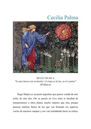 Cecilia Palma
HUGO MUJICA
"Lo que busca con su bastón / el ciego es la luz, no el camino"
(H.Mujica)
Hugo Mujica es un poeta argentino que parece venido de otro
cielo, de otro aire. Oír su poesía en vivo tiene la facultad de
transportarnos a otros planos mucho mejores que éste, porque
parecen mantras llenos de luz que van llenando los espacios
vacíos de nuestros cuerpos y nos van trasladando hacia su esfera;
 