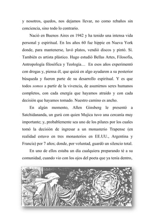 y nosotros, quedos, nos dejamos llevar, no como rebaños sin
conciencia, sino todo lo contrario.
Nació en Buenos Aires en 1942 y ha tenido una intensa vida
personal y espiritual. En los años 60 fue hippie en Nueva York
donde, para mantenerse, lavó platos, vendió discos y pintó. Sí.
También es artista plástico. Hugo estudió Bellas Artes, Filosofía,
Antropología filosófica y Teología… En esos años experimentó
con drogas y, piensa él, que quizá en algo ayudaron a su posterior
búsqueda y fueron parte de su desarrollo espiritual. Y es que
todos somos a partir de la vivencia, de asumirnos seres humanos
completos, con cada energía que hayamos atraído y con cada
decisión que hayamos tomado. Nuestro camino es ancho.
En algún momento, Allen Ginsberg le presentó a
Satchidananda, un gurú con quien Mujica tuvo una cercanía muy
importante; y, probablemente sea uno de los pilares por los cuales
tomó la decisión de ingresar a un monasterio Trapense (en
realidad estuvo en tres monasterios en EE.UU., Argentina y
Francia) por 7 años; donde, por voluntad, guardó un silencio total.
En uno de ellos estaba un día cualquiera preparando té a su
comunidad, cuando vio con los ojos del poeta que ya tenía dentro,
 