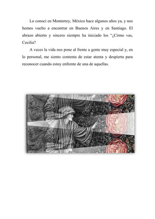 Lo conocí en Monterrey, México hace algunos años ya, y nos
hemos vuelto a encontrar en Buenos Aires y en Santiago. El
abrazo abierto y sincero siempre ha iniciado los ―¿Cómo vas,
Cecilia?
A veces la vida nos pone al frente a gente muy especial y, en
lo personal, me siento contenta de estar atenta y despierta para
reconocer cuando estoy enfrente de una de aquellas.
 