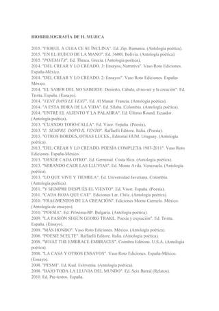 BIOBIBLIOGRAFÍA DE H. MUJICA
2015. "FIORUL A CEEA CE SE ÎNCLINA". Ed. Zip. Rumania. (Antología poética).
2015. "EN EL HUECO DE LA MANO". Ed. 3600l. Bolivia. (Antología poética).
2015. "POIEMATA". Ed. Thraca. Grecia. (Antología poética).
2014. "DEL CREAR Y LO CREADO. 3: Ensayos, Narrativa". Vaso Roto Ediciones.
España-México.
2014. "DEL CREAR Y LO CREADO. 2: Ensayos". Vaso Roto Ediciones. España-
México.
2014. "EL SABER DEL NO SABERSE. Desierto, Cábala, el no-ser y la creación". Ed.
Trotta. España. (Ensayo).
2014. "VENT DANS LE VENT". Ed. Al Manar. Francia. (Antología poética).
2014. "A ESTA HORA DE LA VIDA". Ed. Sílaba. Colombia. (Antología poética).
2014. "ENTRE EL ALIENTO Y LA PALABRA". Ed. Último Round. Ecuador.
(Antología poética).
2013. "CUANDO TODO CALLA". Ed. Visor. España. (Poesía).
2013. "E SEMPRE DOPO IL VENTO". Raffaelli Editore. Italia. (Poesía).
2013. "OTROS BORDES, OTRAS LUCES., Editorial HUM. Uruguay. (Antología
poética).
2013. "DEL CREAR Y LO CREADO. POESÍA COMPLETA 1983-2011". Vaso Roto
Ediciones. España-México.
2013. "DESDE CADA OTRO". Ed. Germinal. Costa Rica. (Antología poética).
2013. "MIRANDO CAER LAS LLUVIAS". Ed. Monte Avila. Venezuela. (Antología
poética).
2013. "LO QUE VIVE Y TIEMBLA". Ed. Universidad Javeriana. Colombia.
(Antología poética).
2011. "Y SIEMPRE DESPUÉS EL VIENTO". Ed. Visor. España. (Poesía).
2011. "CADA HOJA QUE CAE". Ediciones Lar. Chile. (Antología poética).
2010. "FRAGMENTOS DE LA CREACIÓN". Ediciones Monte Carmelo. México.
(Antología de ensayos).
2010. "POESÍA". Ed. Próxima-RP. Bulgaria. (Antología poética).
2009. "LA PASIÓN SEGÚN GEORG TRAKL. Poesía y expiación". Ed. Trotta.
España. (Ensayo).
2009. "MÁS HONDO". Vaso Roto Ediciones. México. (Antología poética).
2008. "POESIE SCELTE". Raffaelli Editore. Italia. (Antología poética).
2008. "WHAT THE EMBRACE EMBRACES". Coimbra Editions. U.S.A. (Antología
poética).
2008. "LA CASA Y OTROS ENSAYOS". Vaso Roto Ediciones. España-México.
(Ensayo).
2008. "PESMI". Ed. Kud. Eslovenia. (Antología poética).
2008. "BAJO TODA LA LLUVIA DEL MUNDO". Ed. Seix Barral (Relatos).
2010. Ed. Pre-textos. España.
 