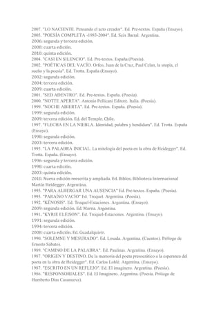 2007. "LO NACIENTE. Pensando el acto creador". Ed. Pre-textos. España (Ensayo).
2005. "POESÍA COMPLETA -1983-2004". Ed. Seix Barral. Argentina.
2006: segunda y tercera edición.
2008: cuarta edición.
2010: quinta edición.
2004. "CASI EN SILENCIO". Ed. Pre-textos. España (Poesía).
2002. "POÉTICAS DEL VACÍO. Orfeo, Juan de la Cruz, Paul Celan, la utopía, el
sueño y la poesía". Ed. Trotta. España (Ensayo).
2002: segunda edición.
2004: tercera edición.
2009: cuarta edición.
2001. "SED ADENTRO". Ed. Pre-textos. España. (Poesía).
2000. "NOTTE APERTA". Antonio Pellicani Editore. Italia. (Poesía).
1999. "NOCHE ABIERTA". Ed. Pre-textos. España. (Poesía).
1999: segunda edición.
2009: tercera edición. Ed. del Temple. Chile.
1997. "FLECHA EN LA NIEBLA. Identidad, palabra y hendidura". Ed. Trotta. España
(Ensayo).
1998: segunda edición.
2003: tercera edición.
1995. "LA PALABRA INICIAL. La mitología del poeta en la obra de Heidegger". Ed.
Trotta. España. (Ensayo).
1996: segunda y tercera edición.
1998: cuarta edición.
2003: quinta edición.
2010. Nueva edición reescrita y ampliada. Ed. Biblos. Biblioteca Internacional
Martín Heidegger. Argentina.
1995. "PARA ALBERGAR UNA AUSENCIA" Ed. Pre-textos. España. (Poesía).
1993. "PARAÍSO VACÍO" Ed. Troquel. Argentina. (Poesía).
1992. "KÉNOSIS". Ed. Troquel-Estaciones. Argentina. (Ensayo).
2009: segunda edición. Ed. Marea. Argentina.
1991. "KYRIE ELEISON". Ed. Troquel-Estaciones. Argentina. (Ensayo).
1991: segunda edición.
1994: tercera edición.
2008: cuarta edición. Ed. Guadalquivir.
1990. "SOLEMNE Y MESURADO". Ed. Losada. Argentina. (Cuentos). Prólogo de
Ernesto Sábato).
1989. "CAMINO DE LA PALABRA". Ed. Paulinas. Argentina. (Ensayo).
1987. "ORIGEN Y DESTINO. De la memoria del poeta presocrático a la esperanza del
poeta en la obra de Heidegger". Ed. Carlos Lohlé. Argentina. (Ensayo).
1987. "ESCRITO EN UN REFLEJO". Ed. El imaginero. Argentina. (Poesía).
1986. "RESPONSORIALES". Ed. El Imaginero. Argentina. (Poesía. Prólogo de
Humberto Días Casanueva).
 