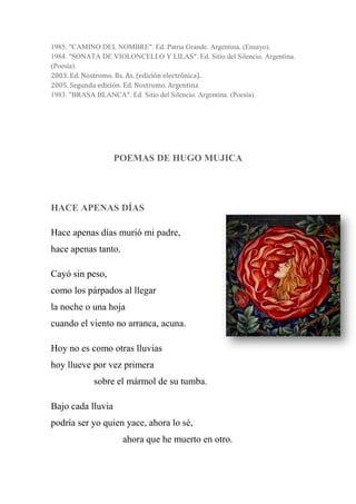 1985. "CAMINO DEL NOMBRE". Ed. Patria Grande. Argentina. (Ensayo).
1984. "SONATA DE VIOLONCELLO Y LILAS". Ed. Sitio del Silencio. Argentina.
(Poesía).
2003. Ed. Nostromo. Bs. As. (edición electrónica).
2005. Segunda edición. Ed. Nostromo. Argentina
1983. "BRASA BLANCA". Ed. Sitio del Silencio. Argentina. (Poesía).
POEMAS DE HUGO MUJICA
HACE APENAS DÍAS
Hace apenas días murió mi padre,
hace apenas tanto.
Cayó sin peso,
como los párpados al llegar
la noche o una hoja
cuando el viento no arranca, acuna.
Hoy no es como otras lluvias
hoy llueve por vez primera
sobre el mármol de su tumba.
Bajo cada lluvia
podría ser yo quien yace, ahora lo sé,
ahora que he muerto en otro.
 
