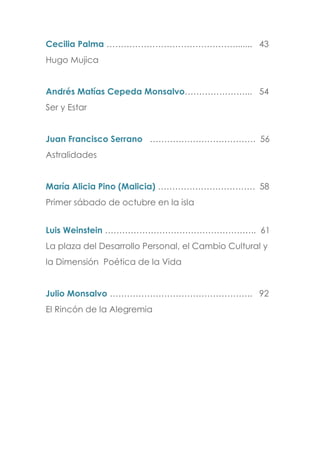 Cecilia Palma ………………………………………....... 43
Hugo Mujica
Andrés Matías Cepeda Monsalvo…………………... 54
Ser y Estar
Juan Francisco Serrano ………………………………. 56
Astralidades
María Alicia Pino (Malicia) ……………………………. 58
Primer sábado de octubre en la isla
Luis Weinstein …………………………………………….. 61
La plaza del Desarrollo Personal, el Cambio Cultural y
la Dimensión Poética de la Vida
Julio Monsalvo ………………………………………….. 92
El Rincón de la Alegremia
 