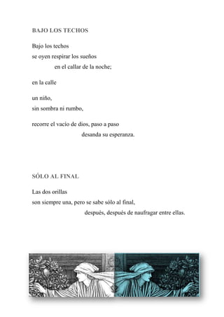 BAJO LOS TECHOS
Bajo los techos
se oyen respirar los sueños
en el callar de la noche;
en la calle
un niño,
sin sombra ni rumbo,
recorre el vacío de dios, paso a paso
desanda su esperanza.
SÓLO AL FINAL
Las dos orillas
son siempre una, pero se sabe sólo al final,
después, después de naufragar entre ellas.
 