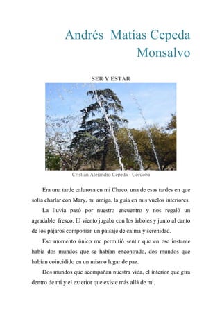 Andrés Matías Cepeda
Monsalvo
SER Y ESTAR
Cristian Alejandro Cepeda - Córdoba
Era una tarde calurosa en mi Chaco, una de esas tardes en que
solía charlar con Mary, mi amiga, la guía en mis vuelos interiores.
La lluvia pasó por nuestro encuentro y nos regaló un
agradable fresco. El viento jugaba con los árboles y junto al canto
de los pájaros componían un paisaje de calma y serenidad.
Ese momento único me permitió sentir que en ese instante
había dos mundos que se habían encontrado, dos mundos que
habían coincidido en un mismo lugar de paz.
Dos mundos que acompañan nuestra vida, el interior que gira
dentro de mí y el exterior que existe más allá de mí.
 