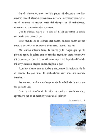 En el mundo exterior no hay pausa ni descanso, no hay
espacio para el silencio. El mundo exterior es necesario para vivir,
en él estamos la mayor parte del tiempo, en él trabajamos,
caminamos, comemos, descansamos.
Con la mirada puesta sólo aquí es difícil encontrar la pausa
necesaria para estar en paz.
Este mundo es la esencia del hacer, nuestro hacer define
nuestro ser y éste es la esencia de nuestro mundo interior.
Mi mundo interior tiene la fuerza y la magia que yo le
permita tener, la calma que le permita encontrar. Aquí construyo
mi presente y encuentro mi silencio, aquí vivo la profundidad de
mi ser y siento la alegría que me regala la paz.
Aquí me siento uno en todos y encuentro la sabiduría de la
existencia. La paz tiene la profundidad que tiene mi mundo
interior.
Somos uno en dos mundos pero sin la sabiduría de estar en
los dos a la vez.
Este es el desafío de la vida, aprender a sentirnos uno,
aprender a ser en el exterior y estar en el interior.
Setiembre 2016
 