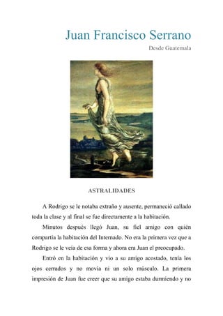 Juan Francisco Serrano
Desde Guatemala
ASTRALIDADES
A Rodrigo se le notaba extraño y ausente, permaneció callado
toda la clase y al final se fue directamente a la habitación.
Minutos después llegó Juan, su fiel amigo con quién
compartía la habitación del Internado. No era la primera vez que a
Rodrigo se le veía de esa forma y ahora era Juan el preocupado.
Entró en la habitación y vio a su amigo acostado, tenía los
ojos cerrados y no movía ni un solo músculo. La primera
impresión de Juan fue creer que su amigo estaba durmiendo y no
 