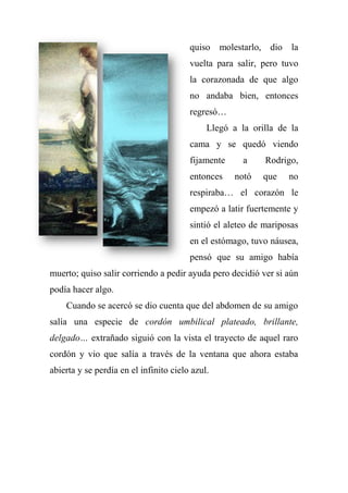 quiso molestarlo, dio la
vuelta para salir, pero tuvo
la corazonada de que algo
no andaba bien, entonces
regresó…
Llegó a la orilla de la
cama y se quedó viendo
fijamente a Rodrigo,
entonces notó que no
respiraba… el corazón le
empezó a latir fuertemente y
sintió el aleteo de mariposas
en el estómago, tuvo náusea,
pensó que su amigo había
muerto; quiso salir corriendo a pedir ayuda pero decidió ver si aún
podía hacer algo.
Cuando se acercó se dio cuenta que del abdomen de su amigo
salía una especie de cordón umbilical plateado, brillante,
delgado… extrañado siguió con la vista el trayecto de aquel raro
cordón y vio que salía a través de la ventana que ahora estaba
abierta y se perdía en el infinito cielo azul.
 