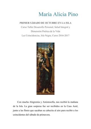 María Alicia Pino
PRIMER SÁBADO DE OCTUBRE EN LA ISLA
Curso Taller Desarrollo Personal, Salud Integral y
Dimensión Poética de la Vida
Las Coincidencias, Isla Negra, Curso 2016-2017
Con mucha Alegremia y Amistosofía, nos recibió la mañana
de la Isla. La gran sorpresa fue ser recibidos en la Casa Azul,
junto a las flores que sacaban su cabecita al aire para recibir a los
coincidentes del sábado de primavera.
 