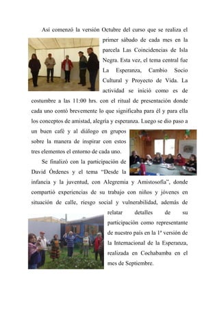 Así comenzó la versión Octubre del curso que se realiza el
primer sábado de cada mes en la
parcela Las Coincidencias de Isla
Negra. Esta vez, el tema central fue
La Esperanza, Cambio Socio
Cultural y Proyecto de Vida. La
actividad se inició como es de
costumbre a las 11:00 hrs. con el ritual de presentación donde
cada uno contó brevemente lo que significaba para él y para ella
los conceptos de amistad, alegría y esperanza. Luego se dio paso a
un buen café y al diálogo en grupos
sobre la manera de inspirar con estos
tres elementos el entorno de cada uno.
Se finalizó con la participación de
David Órdenes y el tema ―Desde la
infancia y la juventud, con Alegremia y Amistosofía‖, donde
compartió experiencias de su trabajo con niños y jóvenes en
situación de calle, riesgo social y vulnerabilidad, además de
relatar detalles de su
participación como representante
de nuestro país en la 1ª versión de
la Internacional de la Esperanza,
realizada en Cochabamba en el
mes de Septiembre.
 