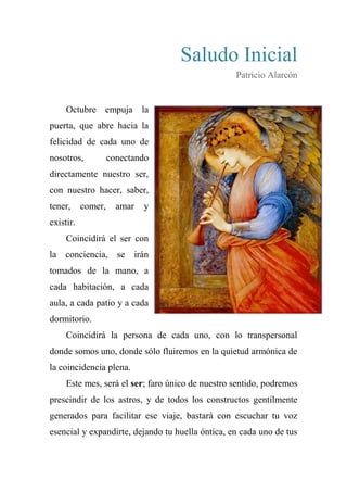 Saludo Inicial
Patricio Alarcón
Octubre empuja la
puerta, que abre hacia la
felicidad de cada uno de
nosotros, conectando
directamente nuestro ser,
con nuestro hacer, saber,
tener, comer, amar y
existir.
Coincidirá el ser con
la conciencia, se irán
tomados de la mano, a
cada habitación, a cada
aula, a cada patio y a cada
dormitorio.
Coincidirá la persona de cada uno, con lo transpersonal
donde somos uno, donde sólo fluiremos en la quietud armónica de
la coincidencia plena.
Este mes, será el ser; faro único de nuestro sentido, podremos
prescindir de los astros, y de todos los constructos gentilmente
generados para facilitar ese viaje, bastará con escuchar tu voz
esencial y expandirte, dejando tu huella óntica, en cada uno de tus
 