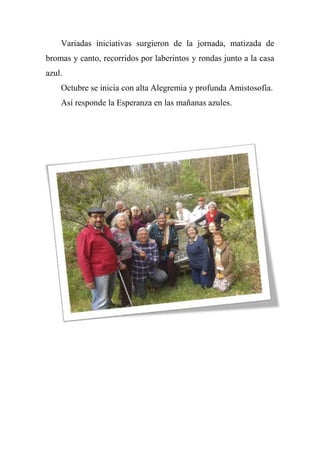 Variadas iniciativas surgieron de la jornada, matizada de
bromas y canto, recorridos por laberintos y rondas junto a la casa
azul.
Octubre se inicia con alta Alegremia y profunda Amistosofía.
Así responde la Esperanza en las mañanas azules.
 