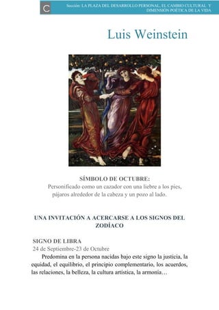 Luis Weinstein
SÍMBOLO DE OCTUBRE:
Personificado como un cazador con una liebre a los pies,
pájaros alrededor de la cabeza y un pozo al lado.
UNA INVITACIÓN A ACERCARSE A LOS SIGNOS DEL
ZODÍACO
SIGNO DE LIBRA
24 de Septiembre-23 de Octubre
Predomina en la persona nacidas bajo este signo la justicia, la
equidad, el equilibrio, el principio complementario, los acuerdos,
las relaciones, la belleza, la cultura artística, la armonía…
Sección: LA PLAZA DEL DESARROLLO PERSONAL, EL CAMBIO CULTURAL Y
DIMENSIÓN POÉTICA DE LA VIDAC
 