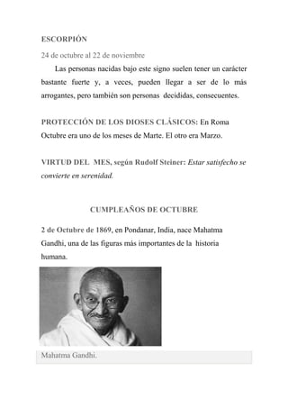 ESCORPIÓN
24 de octubre al 22 de noviembre
Las personas nacidas bajo este signo suelen tener un carácter
bastante fuerte y, a veces, pueden llegar a ser de lo más
arrogantes, pero también son personas decididas, consecuentes.
PROTECCIÓN DE LOS DIOSES CLÁSICOS: En Roma
Octubre era uno de los meses de Marte. El otro era Marzo.
VIRTUD DEL MES, según Rudolf Steiner: Estar satisfecho se
convierte en serenidad.
CUMPLEAÑOS DE OCTUBRE
2 de Octubre de 1869, en Pondanar, India, nace Mahatma
Gandhi, una de las figuras más importantes de la historia
humana.
Mahatma Gandhi.
 