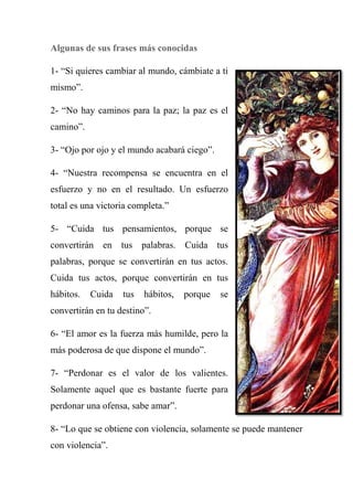 Algunas de sus frases más conocidas
1- ―Si quieres cambiar al mundo, cámbiate a ti
mismo‖.
2- ―No hay caminos para la paz; la paz es el
camino‖.
3- ―Ojo por ojo y el mundo acabará ciego‖.
4- ―Nuestra recompensa se encuentra en el
esfuerzo y no en el resultado. Un esfuerzo
total es una victoria completa.‖
5- ―Cuida tus pensamientos, porque se
convertirán en tus palabras. Cuida tus
palabras, porque se convertirán en tus actos.
Cuida tus actos, porque convertirán en tus
hábitos. Cuida tus hábitos, porque se
convertirán en tu destino‖.
6- ―El amor es la fuerza más humilde, pero la
más poderosa de que dispone el mundo‖.
7- ―Perdonar es el valor de los valientes.
Solamente aquel que es bastante fuerte para
perdonar una ofensa, sabe amar‖.
8- ―Lo que se obtiene con violencia, solamente se puede mantener
con violencia‖.
 