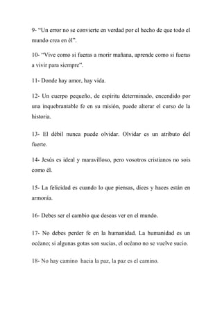 9- ―Un error no se convierte en verdad por el hecho de que todo el
mundo crea en él‖.
10- ―Vive como si fueras a morir mañana, aprende como si fueras
a vivir para siempre‖.
11- Donde hay amor, hay vida.
12- Un cuerpo pequeño, de espíritu determinado, encendido por
una inquebrantable fe en su misión, puede alterar el curso de la
historia.
13- El débil nunca puede olvidar. Olvidar es un atributo del
fuerte.
14- Jesús es ideal y maravilloso, pero vosotros cristianos no sois
como él.
15- La felicidad es cuando lo que piensas, dices y haces están en
armonía.
16- Debes ser el cambio que deseas ver en el mundo.
17- No debes perder fe en la humanidad. La humanidad es un
océano; si algunas gotas son sucias, el océano no se vuelve sucio.
18- No hay camino hacia la paz, la paz es el camino.
 