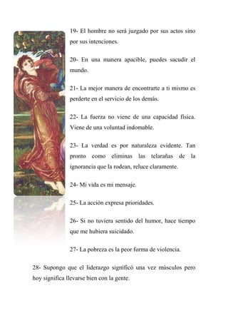 19- El hombre no será juzgado por sus actos sino
por sus intenciones.
20- En una manera apacible, puedes sacudir el
mundo.
21- La mejor manera de encontrarte a ti mismo es
perderte en el servicio de los demás.
22- La fuerza no viene de una capacidad física.
Viene de una voluntad indomable.
23- La verdad es por naturaleza evidente. Tan
pronto como eliminas las telarañas de la
ignorancia que la rodean, reluce claramente.
24- Mi vida es mi mensaje.
25- La acción expresa prioridades.
26- Si no tuviera sentido del humor, hace tiempo
que me hubiera suicidado.
27- La pobreza es la peor forma de violencia.
28- Supongo que el liderazgo significó una vez músculos pero
hoy significa llevarse bien con la gente.
 