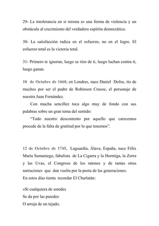 29- La intolerancia en sí misma es una forma de violencia y un
obstáculo al crecimiento del verdadero espíritu democrático.
30- La satisfacción radica en el esfuerzo, no en el logro. El
esfuerzo total es la victoria total.
31- Primero te ignoran, luego se ríen de ti, luego luchan contra tí,
luego ganan.
10 de Octubre de 1660, en Londres, nace Daniel Defoe, tío de
muchos por ser el padre de Robinson Crusoe, el personaje de
nuestra Juan Fernández.
Con mucha sencillez toca algo muy de fondo con sus
palabras sobre un gran tema del sentido:
―Todo nuestro descontento por aquello que carecemos
procede de la falta de gratitud por lo que tenemos‖.
12 de Octubre de 1745, Laguardia, Álava, España, nace Félix
María Samaniego, fabulista de La Cigarra y la Hormiga, la Zorra
y las Uvas, el Congreso de los ratones y de tantas otras
narraciones que dan vuelta por la posta de las generaciones.
En estos días tienta recordar El Charlatán:
«Si cualquiera de ustedes
Se da por las paredes
O arroja de un tejado,
 